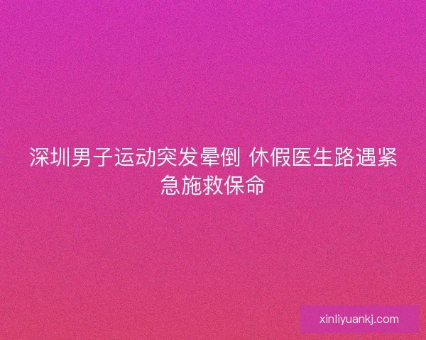 深圳男子运动突发晕倒 休假医生路遇紧急施救保命