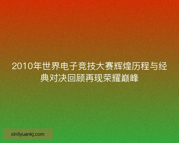 2010年世界电子竞技大赛辉煌历程与经典对决回顾再现荣耀巅峰