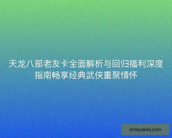 天龙八部老友卡全面解析与回归福利深度指南畅享经典武侠重聚情怀