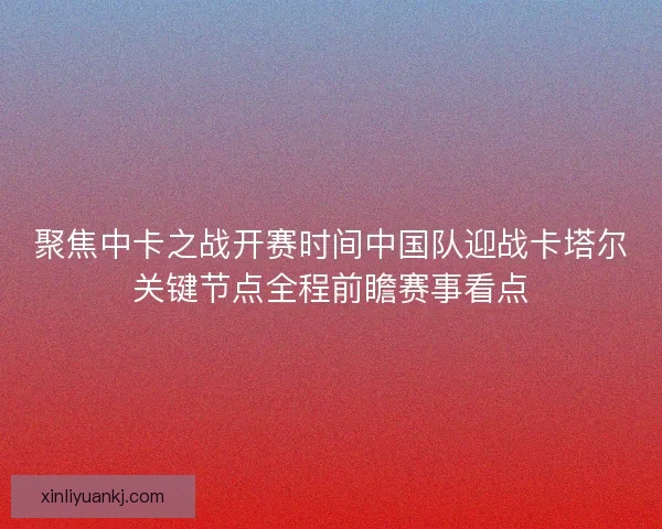 聚焦中卡之战开赛时间中国队迎战卡塔尔关键节点全程前瞻赛事看点