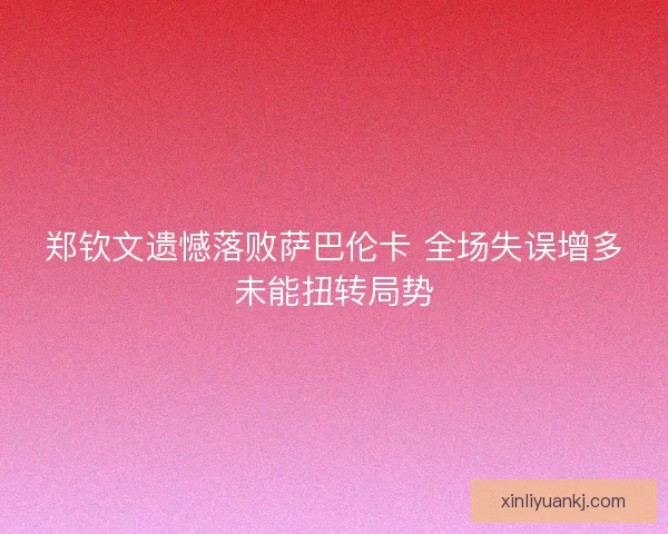 郑钦文遗憾落败萨巴伦卡 全场失误增多未能扭转局势