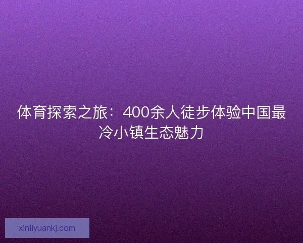 体育探索之旅：400余人徒步体验中国最冷小镇生态魅力