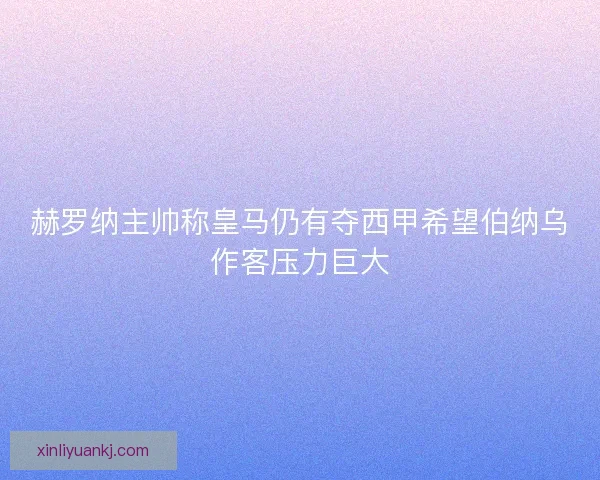赫罗纳主帅称皇马仍有夺西甲希望伯纳乌作客压力巨大