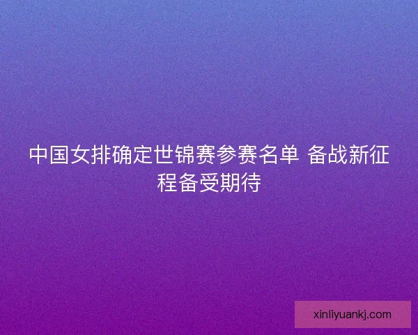 中国女排确定世锦赛参赛名单 备战新征程备受期待