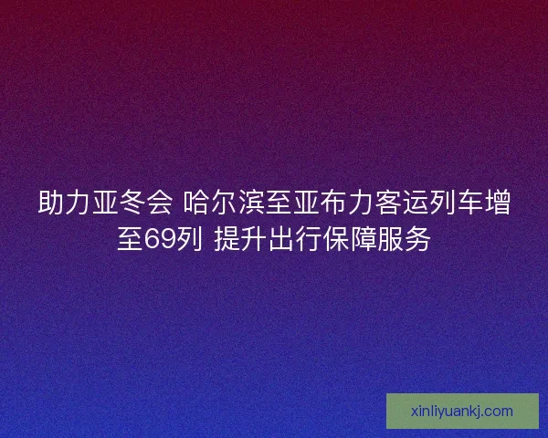 助力亚冬会 哈尔滨至亚布力客运列车增至69列 提升出行保障服务