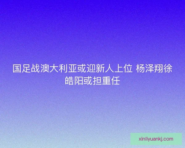 国足战澳大利亚或迎新人上位 杨泽翔徐皓阳或担重任