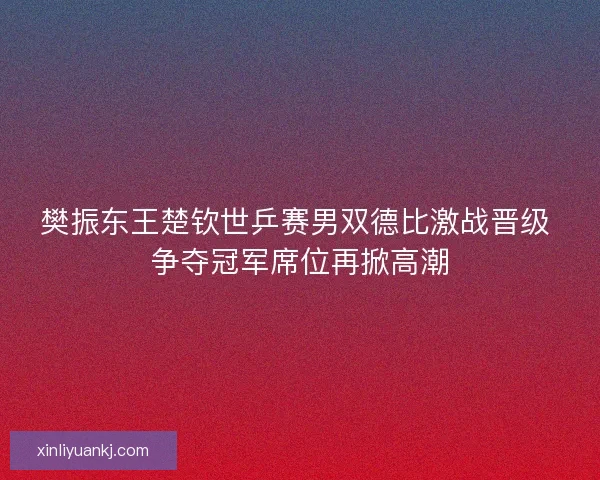 樊振东王楚钦世乒赛男双德比激战晋级 争夺冠军席位再掀高潮