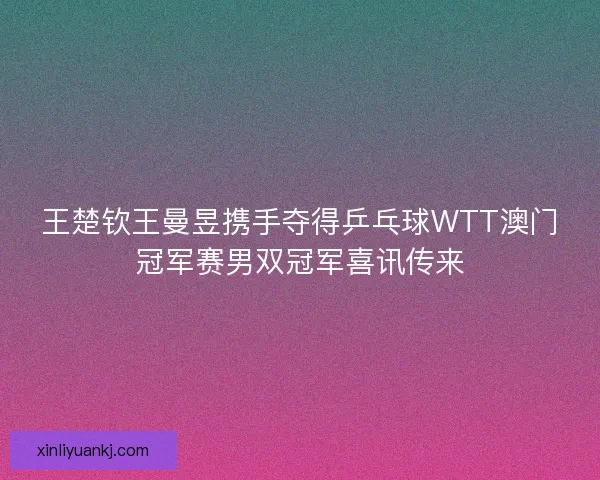 王楚钦王曼昱携手夺得乒乓球WTT澳门冠军赛男双冠军喜讯传来
