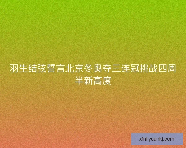羽生结弦誓言北京冬奥夺三连冠挑战四周半新高度