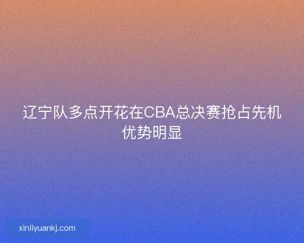 辽宁队多点开花在CBA总决赛抢占先机优势明显