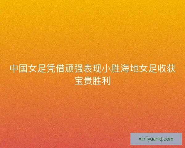 中国女足凭借顽强表现小胜海地女足收获宝贵胜利