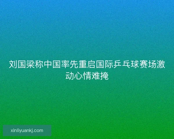刘国梁称中国率先重启国际乒乓球赛场激动心情难掩