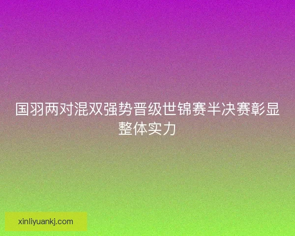 国羽两对混双强势晋级世锦赛半决赛彰显整体实力