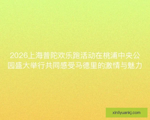 2026上海普陀欢乐跑活动在桃浦中央公园盛大举行共同感受马德里的激情与魅力