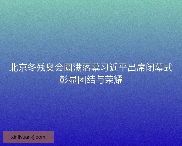 北京冬残奥会圆满落幕习近平出席闭幕式彰显团结与荣耀 北京冬残奥会圆满落幕习近平出席闭幕式彰显团结与荣耀