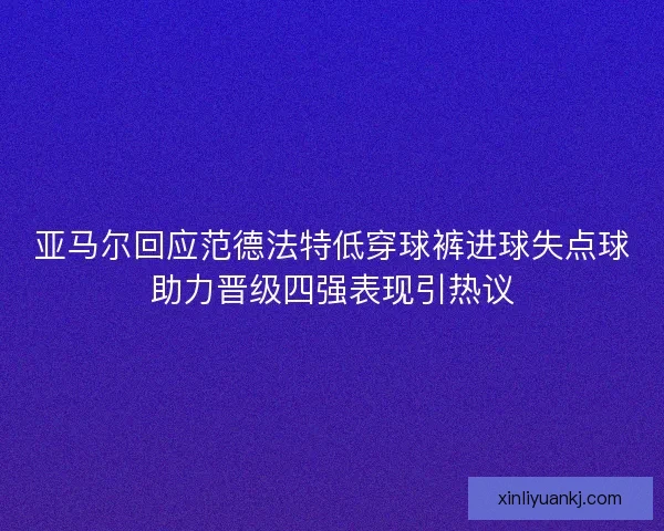 亚马尔回应范德法特低穿球裤进球失点球助力晋级四强表现引热议 亚马尔回应范德法特低穿球裤进球失点球助力晋级四强表现引热议