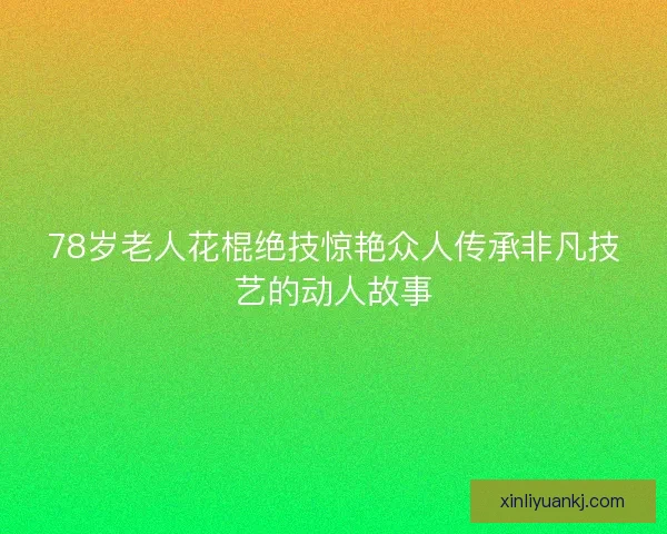 78岁老人花棍绝技惊艳众人传承非凡技艺的动人故事 78岁老人花棍绝技惊艳众人传承非凡技艺的动人故事