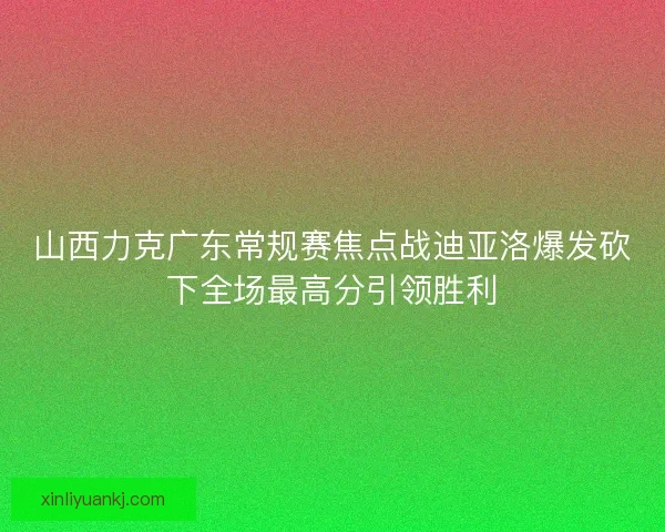 山西力克广东常规赛焦点战迪亚洛爆发砍下全场最高分引领胜利 山西力克广东常规赛焦点战迪亚洛爆发砍下全场最高分引领胜利
