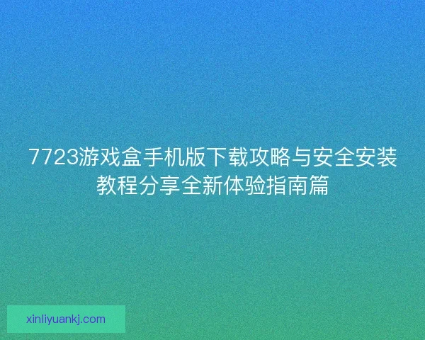 7723游戏盒手机版下载攻略与安全安装教程分享全新体验指南篇 7723游戏盒手机版下载攻略与安全安装教程分享全新体验指南篇